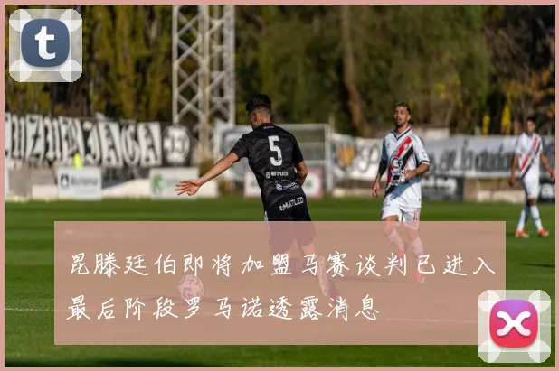 昆滕廷伯即将加盟马赛谈判已进入最后阶段罗马诺透露消息