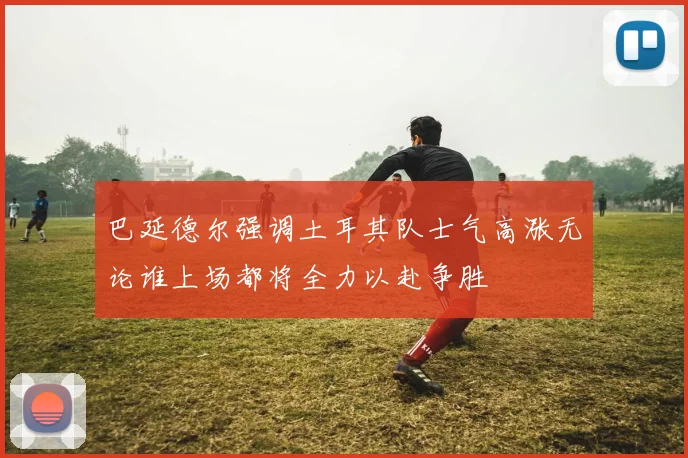 巴延德尔强调土耳其队士气高涨无论谁上场都将全力以赴争胜