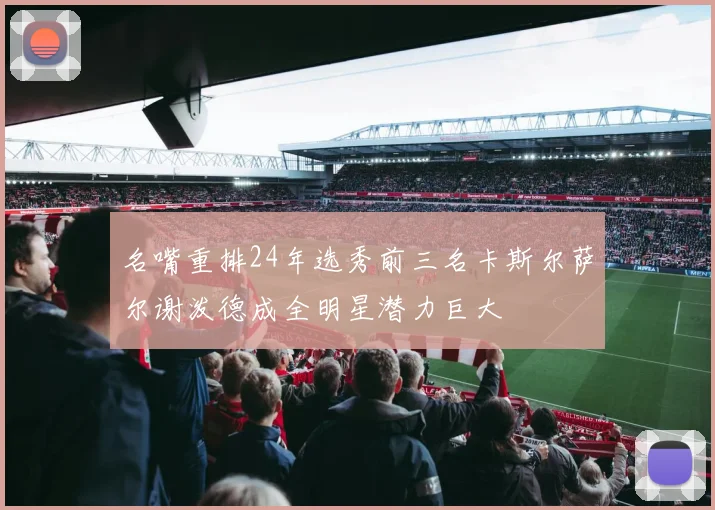名嘴重排24年选秀前三名卡斯尔萨尔谢泼德成全明星潜力巨大