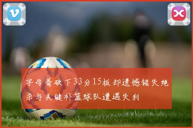 字母哥砍下33分15板却遗憾错失绝杀与关键补篮球队遭遇失利