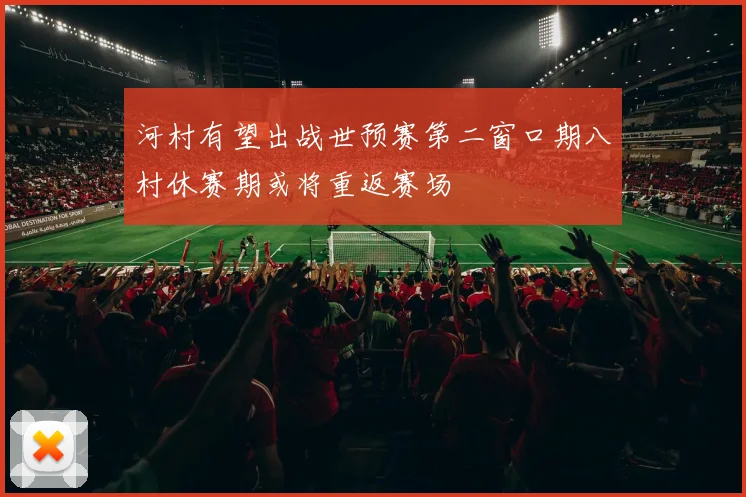 河村有望出战世预赛第二窗口期八村休赛期或将重返赛场