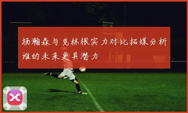 杨瀚森与克林根实力对比拓媒分析谁的未来更具潜力