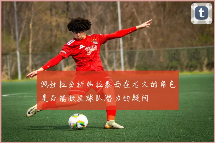 佩杜拉分析弗拉泰西在尤文的角色是否能激发球队潜力的疑问