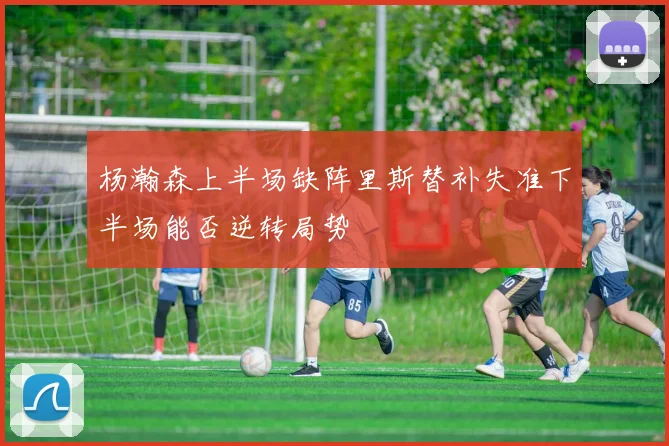 杨瀚森上半场缺阵里斯替补失准下半场能否逆转局势