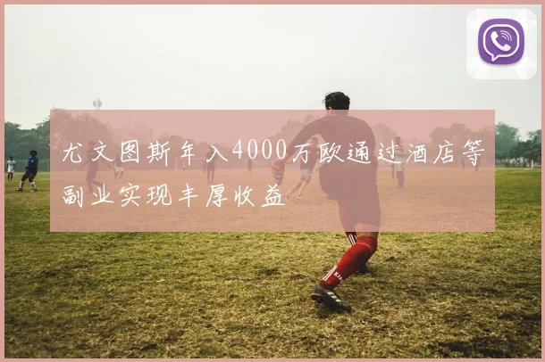 尤文图斯年入4000万欧通过酒店等副业实现丰厚收益