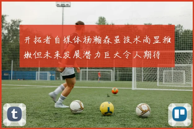 开拓者自媒体杨瀚森虽技术尚显稚嫩但未来发展潜力巨大令人期待