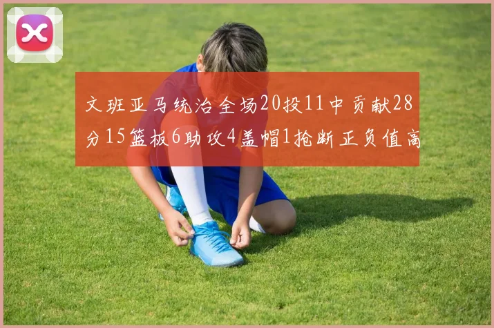 文班亚马统治全场20投11中贡献28分15篮板6助攻4盖帽1抢断正负值高达32