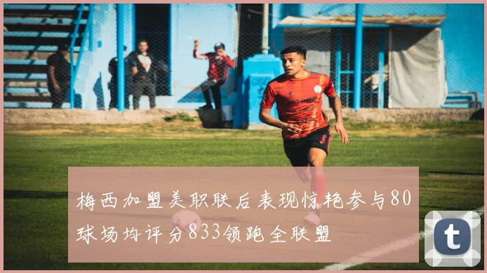 梅西加盟美职联后表现惊艳参与80球场均评分833领跑全联盟