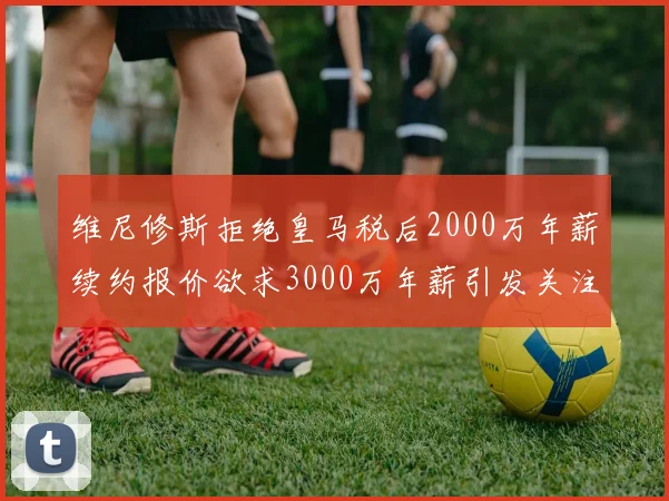 维尼修斯拒绝皇马税后2000万年薪续约报价欲求3000万年薪引发关注