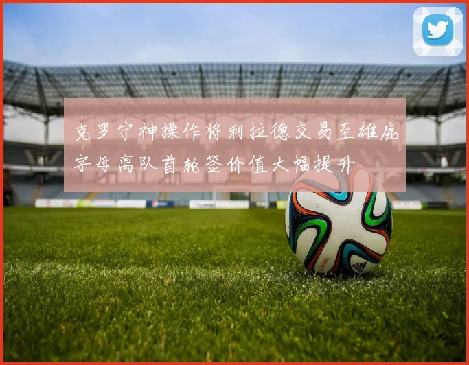 克罗宁神操作将利拉德交易至雄鹿字母离队首轮签价值大幅提升