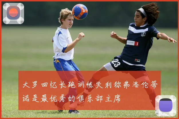 大罗回忆长跑训练失利称弗洛伦蒂诺是最优秀的俱乐部主席