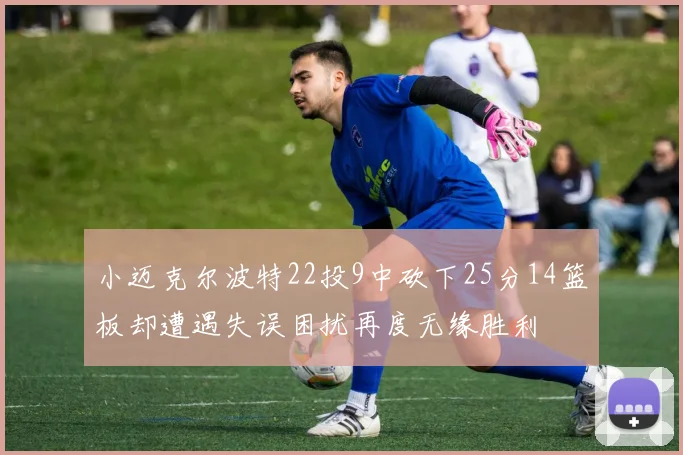 小迈克尔波特22投9中砍下25分14篮板却遭遇失误困扰再度无缘胜利