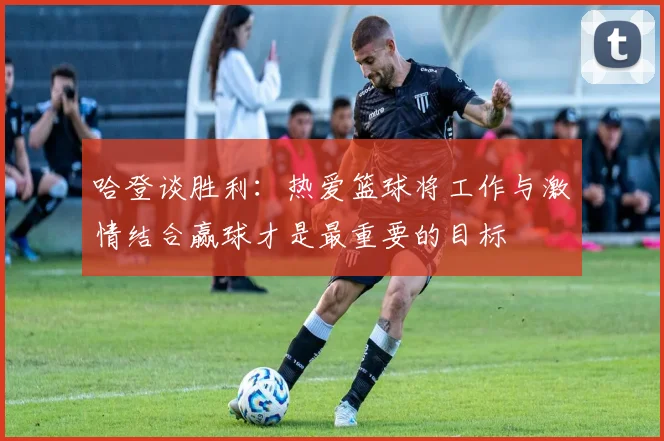 哈登谈胜利：热爱篮球将工作与激情结合赢球才是最重要的目标