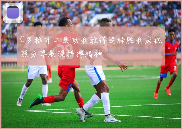 C罗梅开二度助利雅得逆转胜利庆祝照分享展现拼搏精神