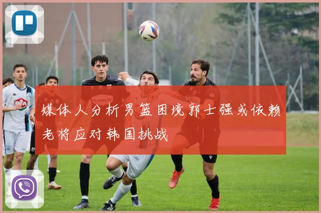 媒体人分析男篮困境郭士强或依赖老将应对韩国挑战