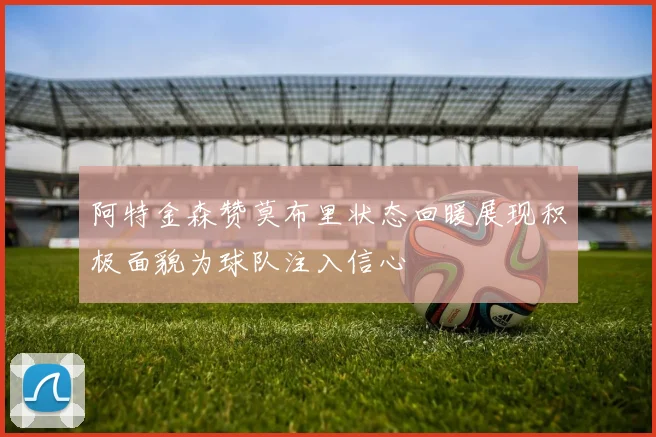 阿特金森赞莫布里状态回暖展现积极面貌为球队注入信心