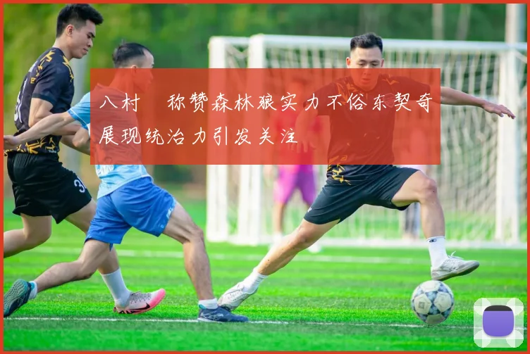 八村塁称赞森林狼实力不俗东契奇展现统治力引发关注