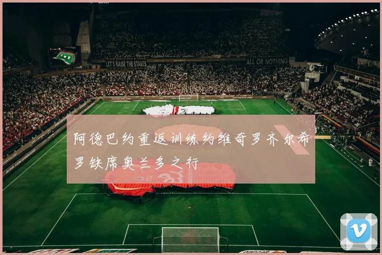 阿德巴约重返训练约维奇罗齐尔希罗缺席奥兰多之行
