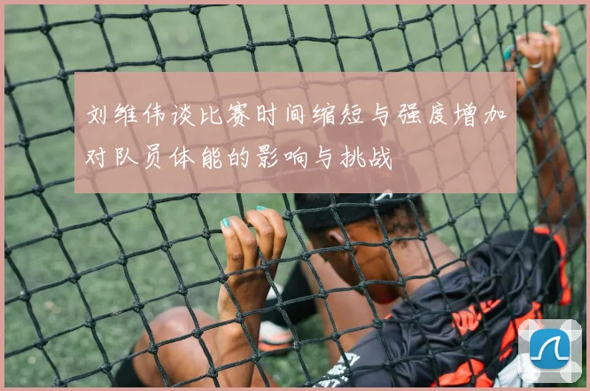 刘维伟谈比赛时间缩短与强度增加对队员体能的影响与挑战