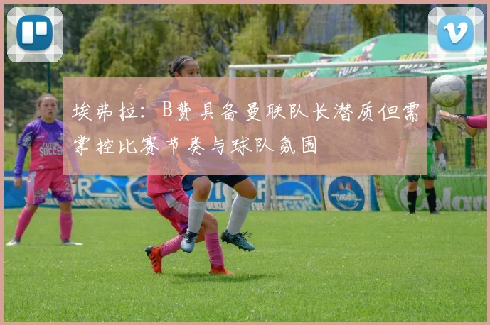 埃弗拉：B费具备曼联队长潜质但需掌控比赛节奏与球队氛围