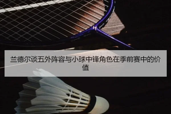兰德尔谈五外阵容与小球中锋角色在季前赛中的价值